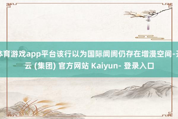 体育游戏app平台该行以为国际阛阓仍存在增漫空间-开云 (集团) 官方网站 Kaiyun- 登录入口
