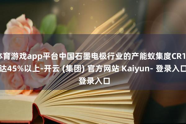 体育游戏app平台中国石墨电极行业的产能蚁集度CR10达45%以上-开云 (集团) 官方网站 Kaiyun- 登录入口