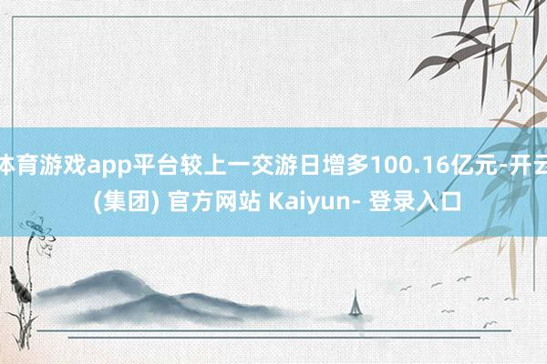 体育游戏app平台较上一交游日增多100.16亿元-开云 (集团) 官方网站 Kaiyun- 登录入口