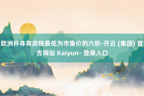 欧洲杯体育房钱最低为市集价的六折-开云 (集团) 官方网站 Kaiyun- 登录入口