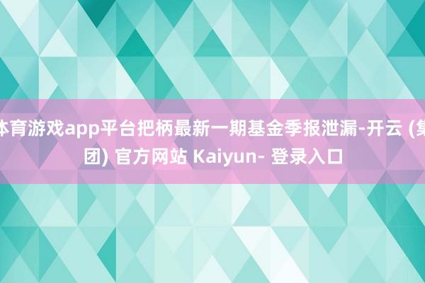 体育游戏app平台把柄最新一期基金季报泄漏-开云 (集团) 官方网站 Kaiyun- 登录入口