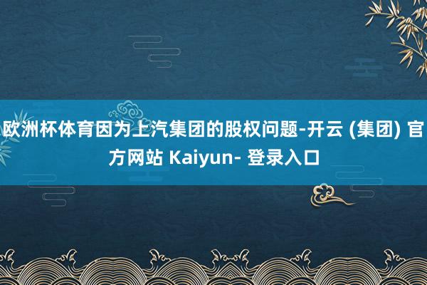 欧洲杯体育因为上汽集团的股权问题-开云 (集团) 官方网站 Kaiyun- 登录入口