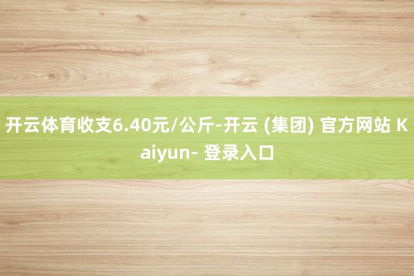 开云体育收支6.40元/公斤-开云 (集团) 官方网站 Kaiyun- 登录入口