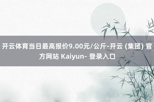 开云体育当日最高报价9.00元/公斤-开云 (集团) 官方网站 Kaiyun- 登录入口