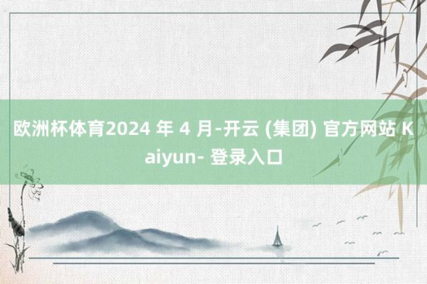 欧洲杯体育2024 年 4 月-开云 (集团) 官方网站 Kaiyun- 登录入口