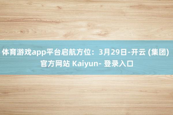 体育游戏app平台启航方位：3月29日-开云 (集团) 官方网站 Kaiyun- 登录入口