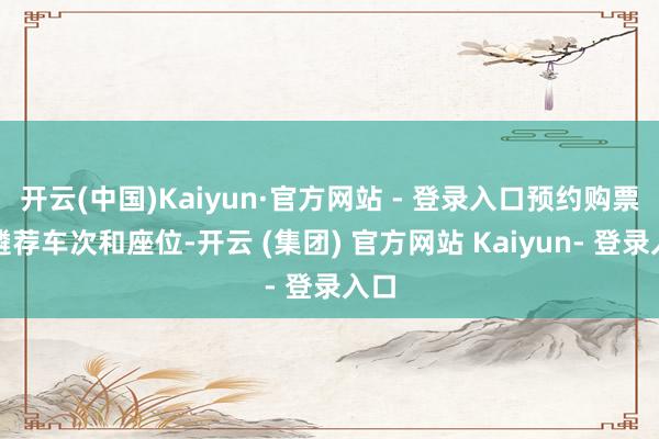 开云(中国)Kaiyun·官方网站 - 登录入口预约购票：遴荐车次和座位-开云 (集团) 官方网站 Kaiyun- 登录入口