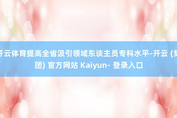 开云体育提高全省汲引领域东谈主员专科水平-开云 (集团) 官方网站 Kaiyun- 登录入口