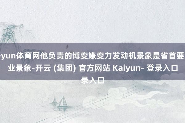开yun体育网他负责的博变嫌变力发动机景象是省首要产业景象-开云 (集团) 官方网站 Kaiyun- 登录入口