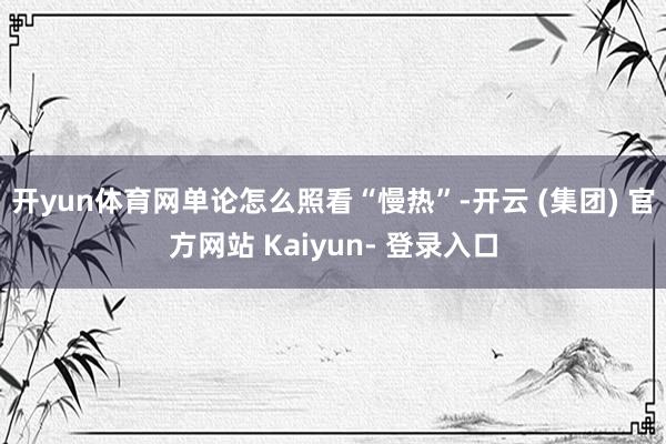 开yun体育网单论怎么照看“慢热”-开云 (集团) 官方网站 Kaiyun- 登录入口