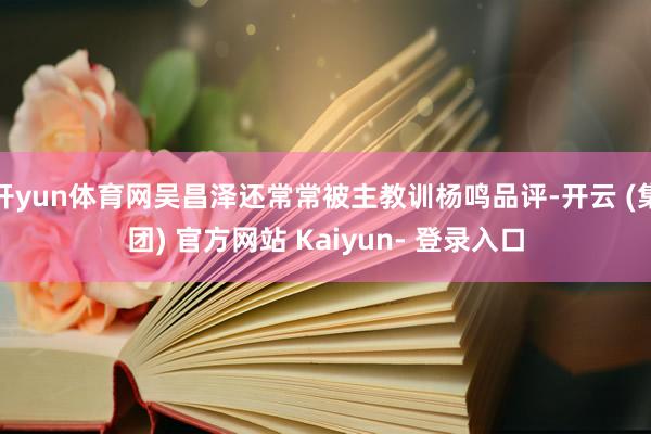 开yun体育网吴昌泽还常常被主教训杨鸣品评-开云 (集团) 官方网站 Kaiyun- 登录入口