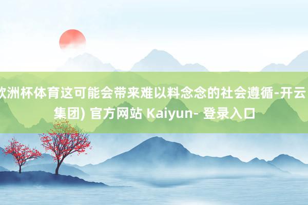 欧洲杯体育这可能会带来难以料念念的社会遵循-开云 (集团) 官方网站 Kaiyun- 登录入口