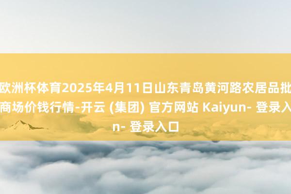 欧洲杯体育2025年4月11日山东青岛黄河路农居品批发商场价钱行情-开云 (集团) 官方网站 Kaiyun- 登录入口