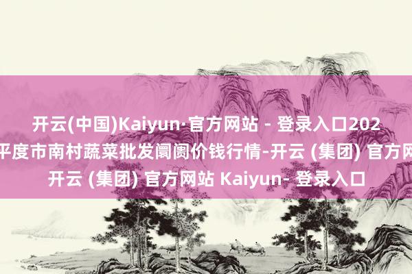 开云(中国)Kaiyun·官方网站 - 登录入口2025年4月11日山东青岛平度市南村蔬菜批发阛阓价钱行情-开云 (集团) 官方网站 Kaiyun- 登录入口