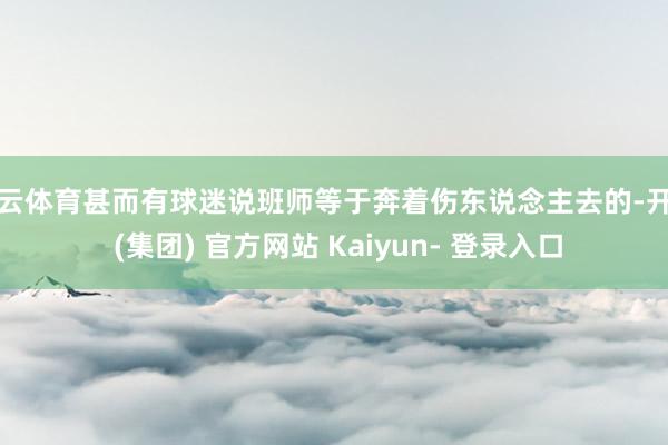 开云体育甚而有球迷说班师等于奔着伤东说念主去的-开云 (集团) 官方网站 Kaiyun- 登录入口