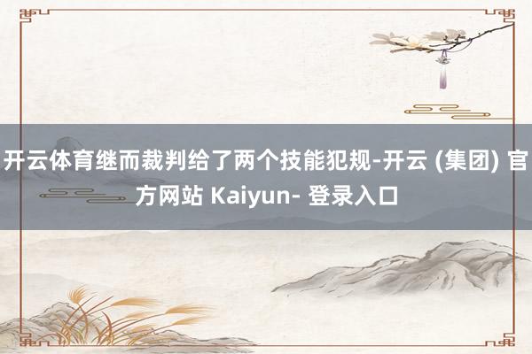 开云体育继而裁判给了两个技能犯规-开云 (集团) 官方网站 Kaiyun- 登录入口