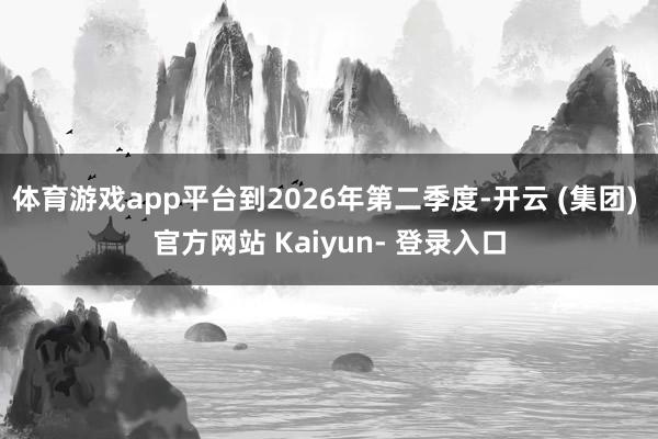 体育游戏app平台到2026年第二季度-开云 (集团) 官方网站 Kaiyun- 登录入口