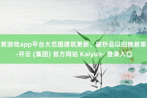 体育游戏app平台大范围建筑更新、破钞品以旧换新策略-开云 (集团) 官方网站 Kaiyun- 登录入口