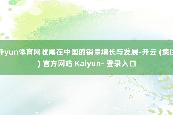 开yun体育网收尾在中国的销量增长与发展-开云 (集团) 官方网站 Kaiyun- 登录入口