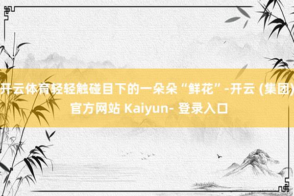 开云体育轻轻触碰目下的一朵朵“鲜花”-开云 (集团) 官方网站 Kaiyun- 登录入口