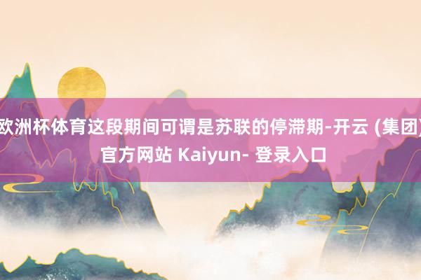 欧洲杯体育这段期间可谓是苏联的停滞期-开云 (集团) 官方网站 Kaiyun- 登录入口