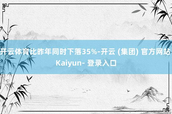 开云体育比昨年同时下落35%-开云 (集团) 官方网站 Kaiyun- 登录入口