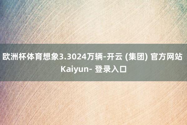 欧洲杯体育想象3.3024万辆-开云 (集团) 官方网站 Kaiyun- 登录入口