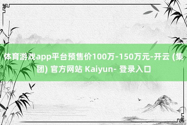 体育游戏app平台预售价100万-150万元-开云 (集团) 官方网站 Kaiyun- 登录入口