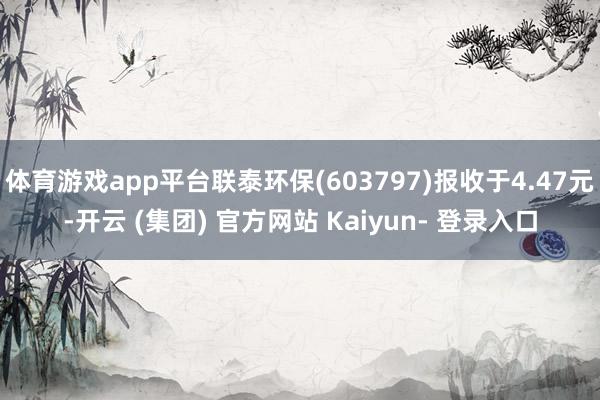 体育游戏app平台联泰环保(603797)报收于4.47元-开云 (集团) 官方网站 Kaiyun- 登录入口