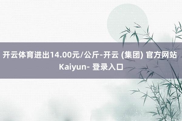 开云体育进出14.00元/公斤-开云 (集团) 官方网站 Kaiyun- 登录入口