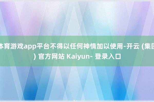 体育游戏app平台不得以任何神情加以使用-开云 (集团) 官方网站 Kaiyun- 登录入口