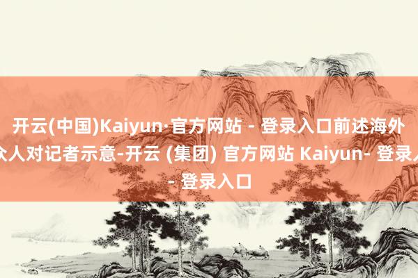 开云(中国)Kaiyun·官方网站 - 登录入口前述海外法众人对记者示意-开云 (集团) 官方网站 Kaiyun- 登录入口