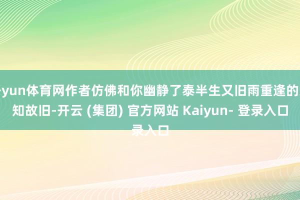 开yun体育网作者仿佛和你幽静了泰半生又旧雨重逢的亲知故旧-开云 (集团) 官方网站 Kaiyun- 登录入口