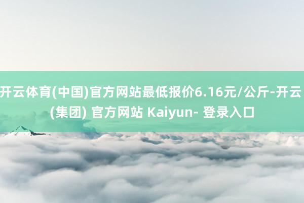 开云体育(中国)官方网站最低报价6.16元/公斤-开云 (集团) 官方网站 Kaiyun- 登录入口