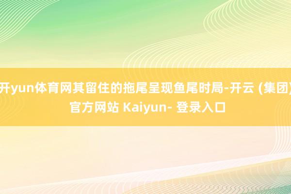 开yun体育网其留住的拖尾呈现鱼尾时局-开云 (集团) 官方网站 Kaiyun- 登录入口