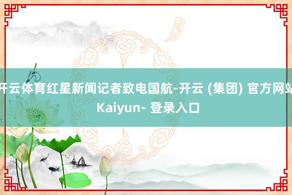 开云体育红星新闻记者致电国航-开云 (集团) 官方网站 Kaiyun- 登录入口