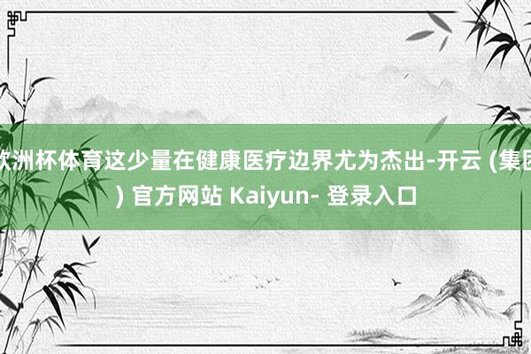 欧洲杯体育这少量在健康医疗边界尤为杰出-开云 (集团) 官方网站 Kaiyun- 登录入口
