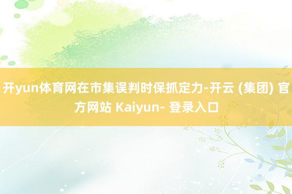 开yun体育网在市集误判时保抓定力-开云 (集团) 官方网站 Kaiyun- 登录入口