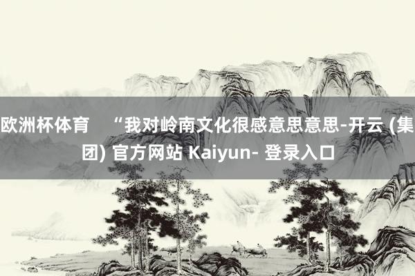 欧洲杯体育    “我对岭南文化很感意思意思-开云 (集团) 官方网站 Kaiyun- 登录入口