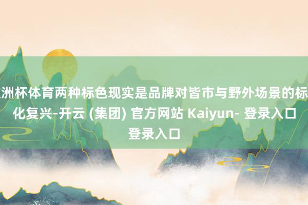 欧洲杯体育两种标色现实是品牌对皆市与野外场景的标记化复兴-开云 (集团) 官方网站 Kaiyun- 登录入口