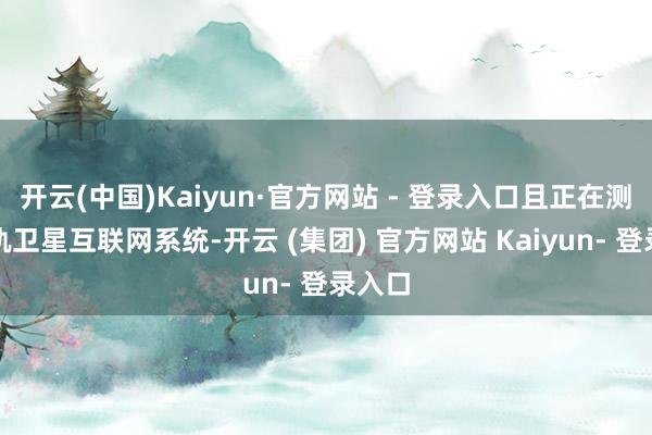 开云(中国)Kaiyun·官方网站 - 登录入口且正在测试低轨卫星互联网系统-开云 (集团) 官方网站 Kaiyun- 登录入口