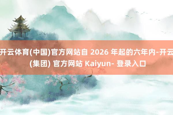 开云体育(中国)官方网站自 2026 年起的六年内-开云 (集团) 官方网站 Kaiyun- 登录入口