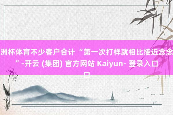 欧洲杯体育不少客户合计 “第一次打样就相比接近念念法”-开云 (集团) 官方网站 Kaiyun- 登录入口