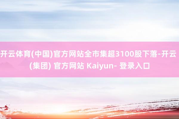 开云体育(中国)官方网站全市集超3100股下落-开云 (集团) 官方网站 Kaiyun- 登录入口