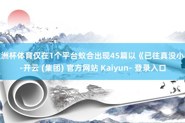 欧洲杯体育仅在1个平台蚁合出现45篇以《已往真没小心-开云 (集团) 官方网站 Kaiyun- 登录入口