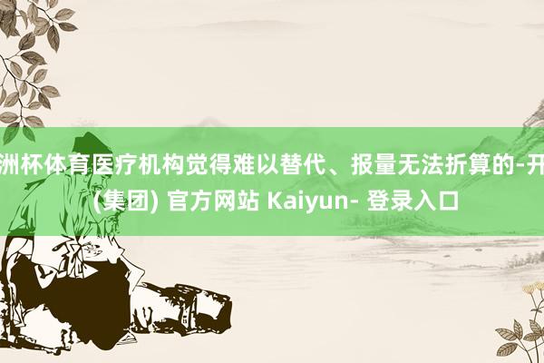 欧洲杯体育医疗机构觉得难以替代、报量无法折算的-开云 (集团) 官方网站 Kaiyun- 登录入口
