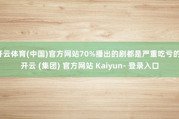 开云体育(中国)官方网站70%播出的剧都是严重吃亏的-开云 (集团) 官方网站 Kaiyun- 登录入口