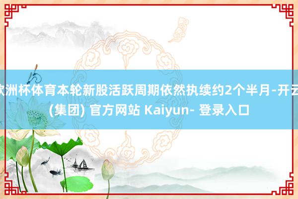 欧洲杯体育本轮新股活跃周期依然执续约2个半月-开云 (集团) 官方网站 Kaiyun- 登录入口