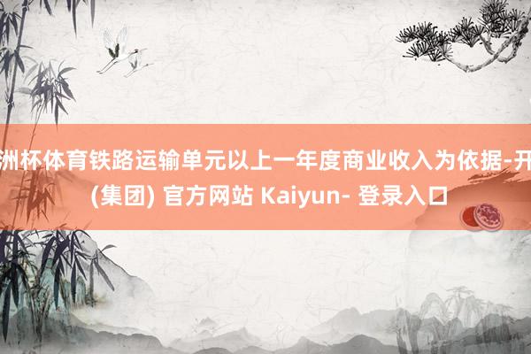 欧洲杯体育铁路运输单元以上一年度商业收入为依据-开云 (集团) 官方网站 Kaiyun- 登录入口
