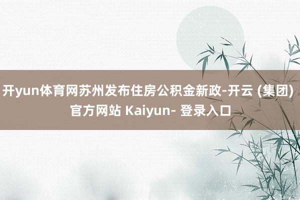 开yun体育网苏州发布住房公积金新政-开云 (集团) 官方网站 Kaiyun- 登录入口